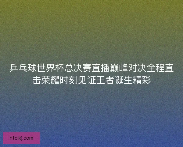 乒乓球世界杯总决赛直播巅峰对决全程直击荣耀时刻见证王者诞生精彩