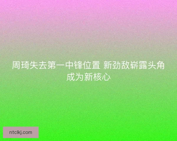 周琦失去第一中锋位置 新劲敌崭露头角成为新核心