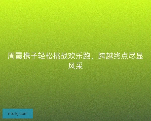 周霞携子轻松挑战欢乐跑，跨越终点尽显风采