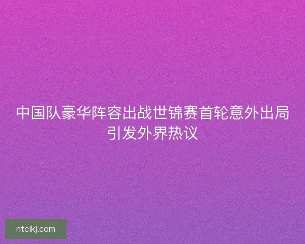 中国队豪华阵容出战世锦赛首轮意外出局引发外界热议