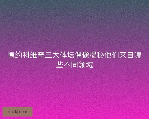 德约科维奇三大体坛偶像揭秘他们来自哪些不同领域