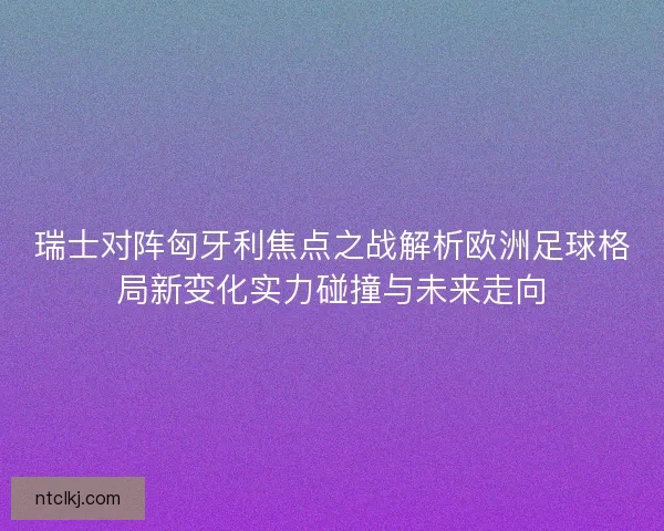 瑞士对阵匈牙利焦点之战解析欧洲足球格局新变化实力碰撞与未来走向