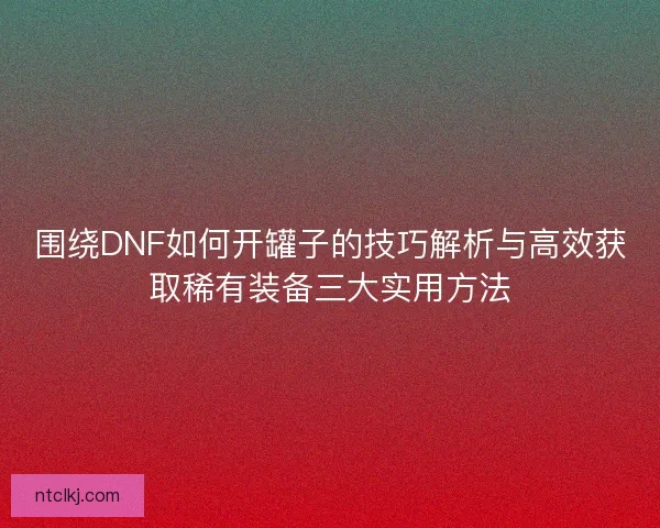 围绕DNF如何开罐子的技巧解析与高效获取稀有装备三大实用方法