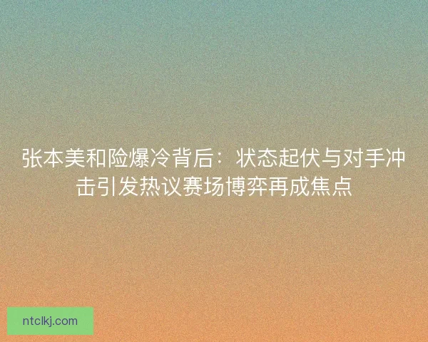 张本美和险爆冷背后：状态起伏与对手冲击引发热议赛场博弈再成焦点