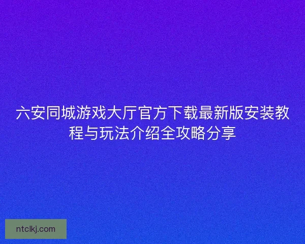 六安同城游戏大厅官方下载最新版安装教程与玩法介绍全攻略分享
