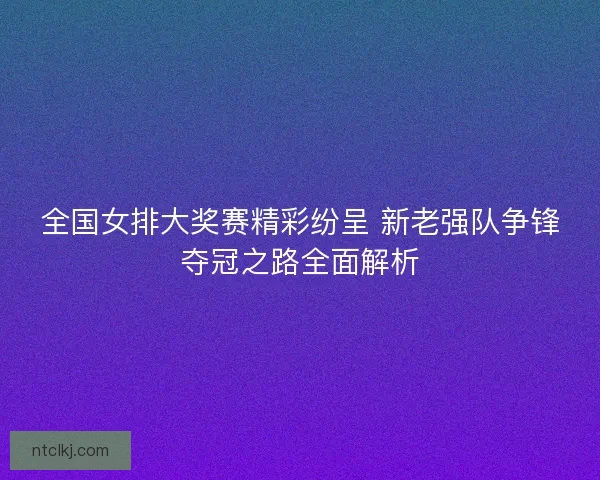 全国女排大奖赛精彩纷呈 新老强队争锋夺冠之路全面解析