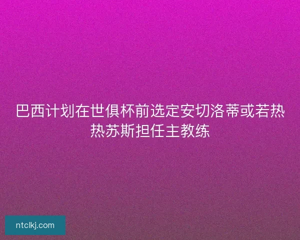 巴西计划在世俱杯前选定安切洛蒂或若热热苏斯担任主教练