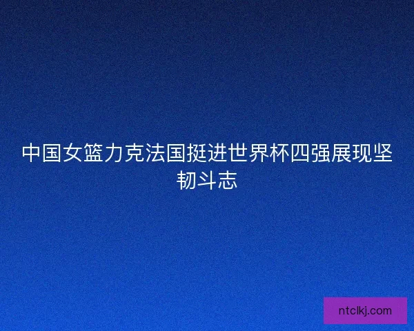 中国女篮力克法国挺进世界杯四强展现坚韧斗志