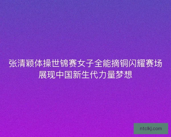 张清颖体操世锦赛女子全能摘铜闪耀赛场展现中国新生代力量梦想