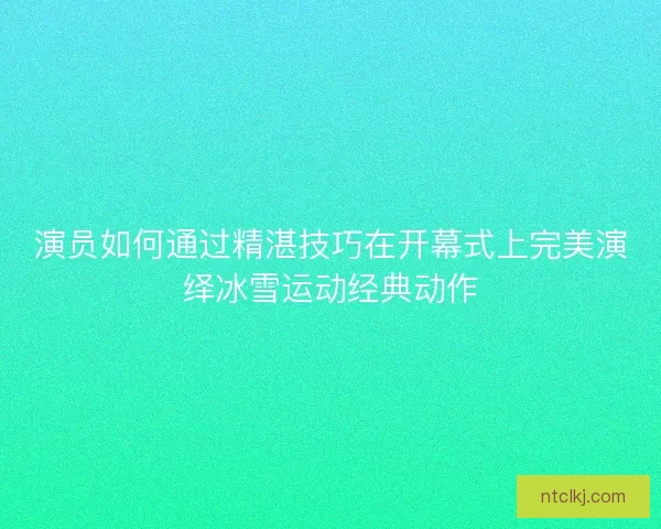 演员如何通过精湛技巧在开幕式上完美演绎冰雪运动经典动作