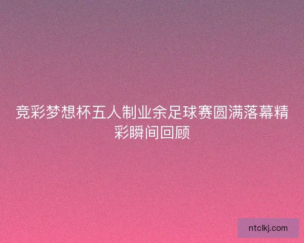 竞彩梦想杯五人制业余足球赛圆满落幕精彩瞬间回顾