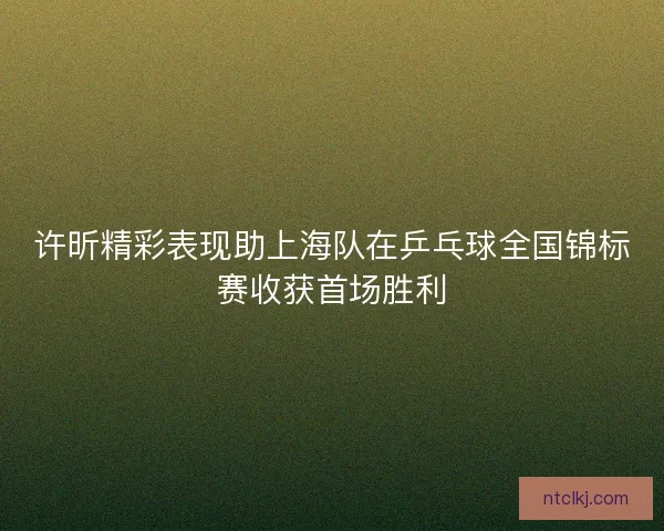 许昕精彩表现助上海队在乒乓球全国锦标赛收获首场胜利