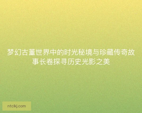 梦幻古董世界中的时光秘境与珍藏传奇故事长卷探寻历史光影之美