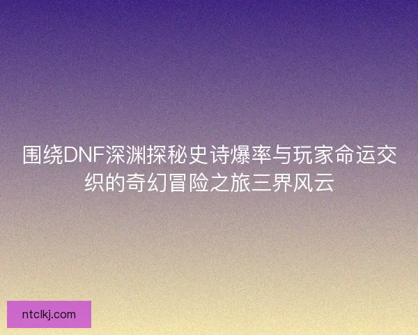 围绕DNF深渊探秘史诗爆率与玩家命运交织的奇幻冒险之旅三界风云