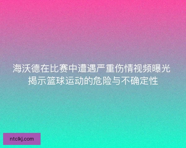 海沃德在比赛中遭遇严重伤情视频曝光 揭示篮球运动的危险与不确定性