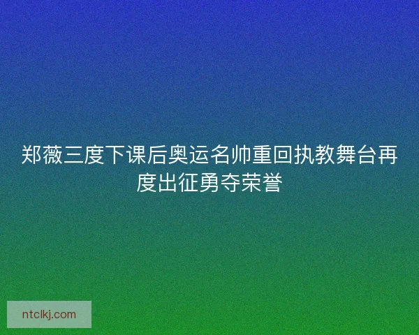 郑薇三度下课后奥运名帅重回执教舞台再度出征勇夺荣誉