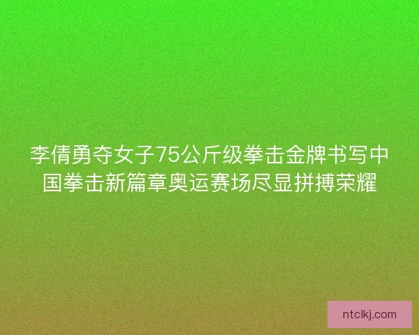 李倩勇夺女子75公斤级拳击金牌书写中国拳击新篇章奥运赛场尽显拼搏荣耀