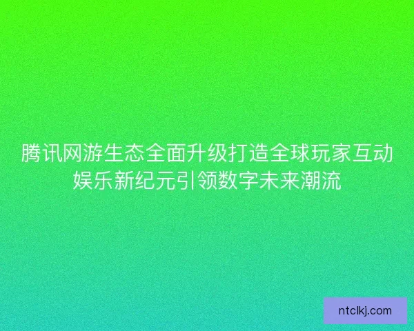 腾讯网游生态全面升级打造全球玩家互动娱乐新纪元引领数字未来潮流