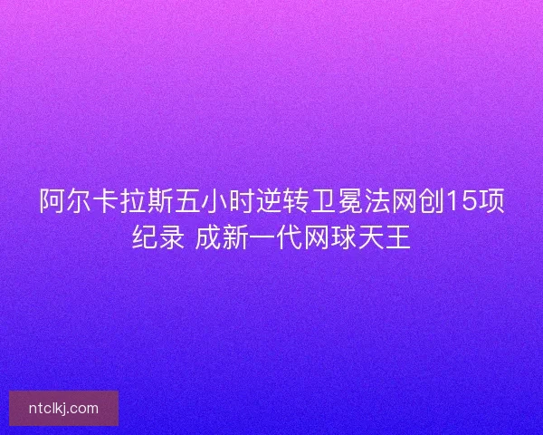 阿尔卡拉斯五小时逆转卫冕法网创15项纪录 成新一代网球天王
