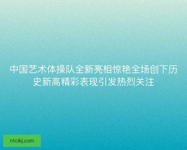 中国艺术体操队全新亮相惊艳全场创下历史新高精彩表现引发热烈关注