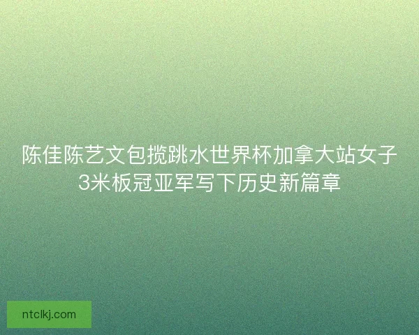 陈佳陈艺文包揽跳水世界杯加拿大站女子3米板冠亚军写下历史新篇章
