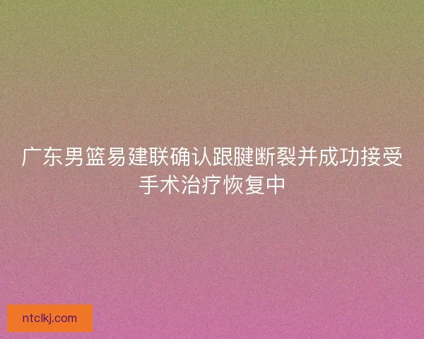 广东男篮易建联确认跟腱断裂并成功接受手术治疗恢复中