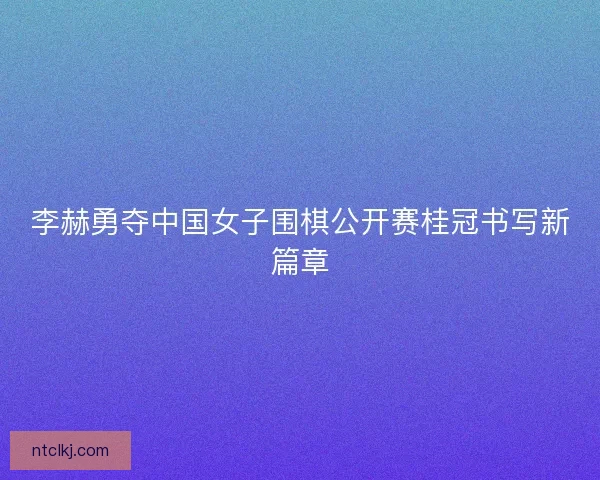 李赫勇夺中国女子围棋公开赛桂冠书写新篇章