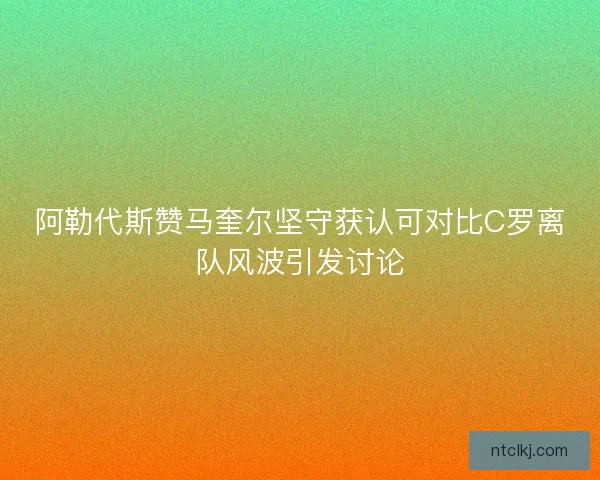 阿勒代斯赞马奎尔坚守获认可对比C罗离队风波引发讨论
