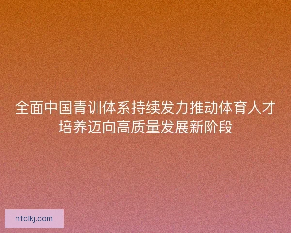 全面中国青训体系持续发力推动体育人才培养迈向高质量发展新阶段