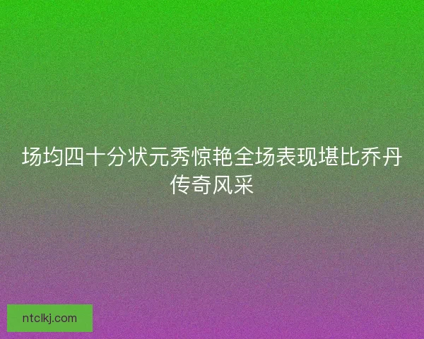 场均四十分状元秀惊艳全场表现堪比乔丹传奇风采