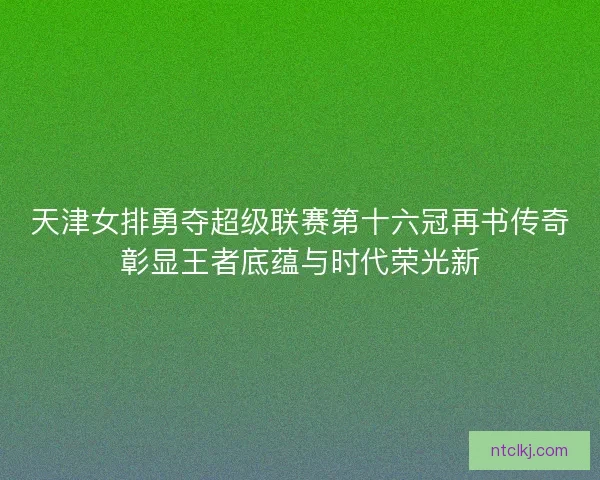 天津女排勇夺超级联赛第十六冠再书传奇彰显王者底蕴与时代荣光新