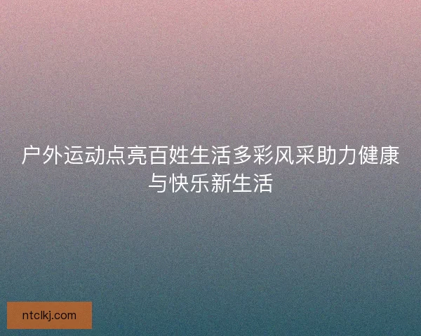 户外运动点亮百姓生活多彩风采助力健康与快乐新生活 户外运动点亮百姓生活多彩风采助力健康与快乐新生活