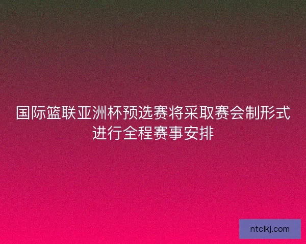 国际篮联亚洲杯预选赛将采取赛会制形式进行全程赛事安排
