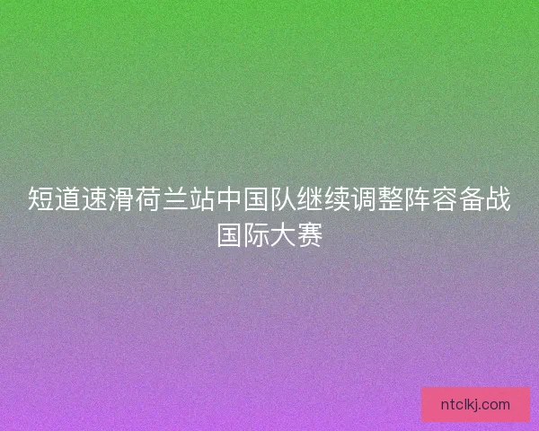 短道速滑荷兰站中国队继续调整阵容备战国际大赛 短道速滑荷兰站中国队继续调整阵容备战国际大赛